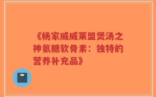 《杨家威威莱盟煲汤之神氨糖软骨素：独特的营养补充品》