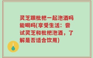 灵芝跟枇杷一起泡酒吗能喝吗(享受生活：尝试灵芝和枇杷泡酒，了解是否适合饮用)