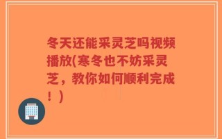 冬天还能采灵芝吗视频播放(寒冬也不妨采灵芝，教你如何顺利完成！)