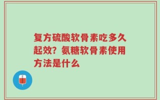 复方硫酸软骨素吃多久起效？氨糖软骨素使用方法是什么