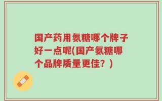 国产药用氨糖哪个牌子好一点呢(国产氨糖哪个品牌质量更佳？)