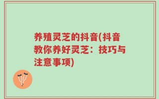 养殖灵芝的抖音(抖音教你养好灵芝：技巧与注意事项)