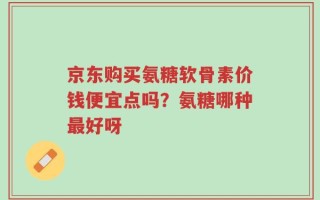 京东购买氨糖软骨素价钱便宜点吗？氨糖哪种最好呀