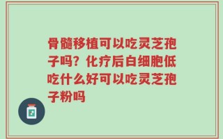 骨髓移植可以吃灵芝孢子吗？化疗后白细胞低吃什么好可以吃灵芝孢子粉吗