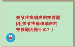 关节疼痛响声的主要原因(关节疼痛和响声的主要原因是什么？)