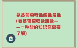 氨基葡萄糖盐酸盐是盐(氨基葡萄糖盐酸盐——一种盐的知识你需要了解)