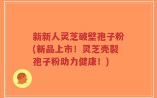 新新人灵芝破壁孢子粉(新品上市！灵芝壳裂孢子粉助力健康！)