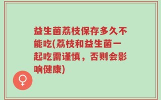 益生菌荔枝保存多久不能吃(荔枝和益生菌一起吃需谨慎，否则会影响健康)