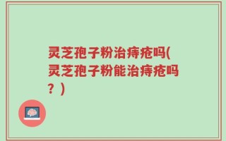 灵芝孢子粉治痔疮吗(灵芝孢子粉能治痔疮吗？)