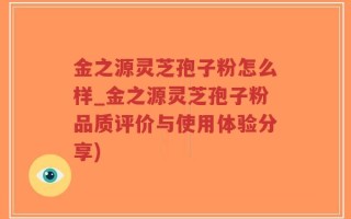 金之源灵芝孢子粉怎么样_金之源灵芝孢子粉品质评价与使用体验分享)