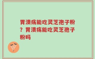 胃溃疡能吃灵芝孢子粉？胃溃疡能吃灵芝孢子粉吗