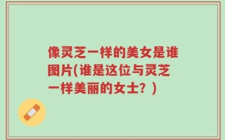 像灵芝一样的美女是谁图片(谁是这位与灵芝一样美丽的女士？)