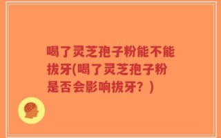 喝了灵芝孢子粉能不能拔牙(喝了灵芝孢子粉是否会影响拔牙？)