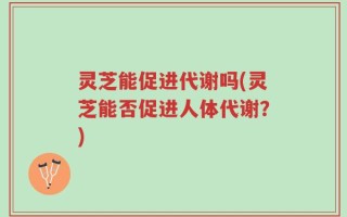 灵芝能促进代谢吗(灵芝能否促进人体代谢？)