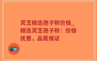 灵芝精选孢子粉价格_精选灵芝孢子粉：价格优惠，品质保证