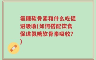 氨糖软骨素和什么吃促进吸收(如何搭配饮食促进氨糖软骨素吸收？)