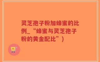 灵芝孢子粉加蜂蜜的比例_“蜂蜜与灵芝孢子粉的黄金配比”)