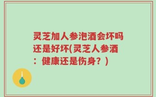 灵芝加人参泡酒会坏吗还是好坏(灵芝人参酒：健康还是伤身？)