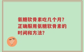 氨糖软骨素吃几个月？正确服用氨糖软骨素的时间和方法？