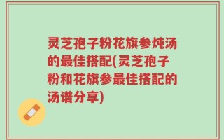 灵芝孢子粉花旗参炖汤的最佳搭配(灵芝孢子粉和花旗参最佳搭配的汤谱分享)