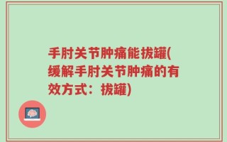 手肘关节肿痛能拔罐(缓解手肘关节肿痛的有效方式：拔罐)
