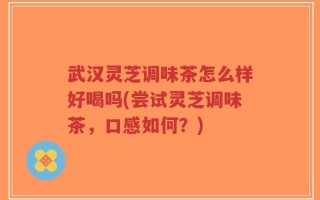 武汉灵芝调味茶怎么样好喝吗(尝试灵芝调味茶，口感如何？)