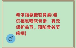希尔福氨糖软骨素(希尔福氨糖软骨素：有效保护关节，预防骨关节疾病)