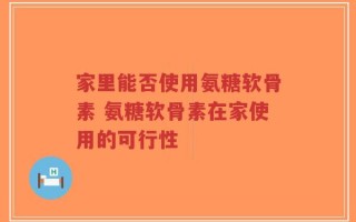 家里能否使用氨糖软骨素 氨糖软骨素在家使用的可行性