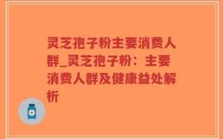 灵芝孢子粉主要消费人群_灵芝孢子粉：主要消费人群及健康益处解析