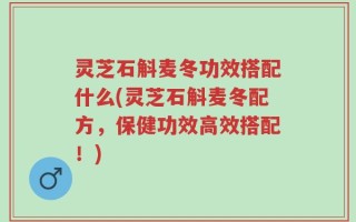 灵芝石斛麦冬功效搭配什么(灵芝石斛麦冬配方，保健功效高效搭配！)