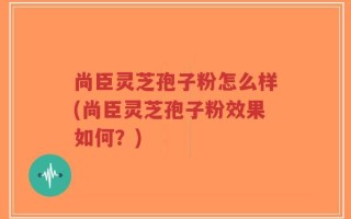 尚臣灵芝孢子粉怎么样(尚臣灵芝孢子粉效果如何？)