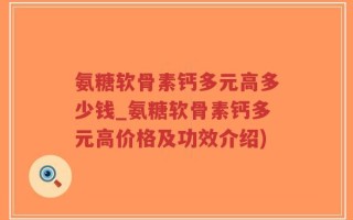 氨糖软骨素钙多元高多少钱_氨糖软骨素钙多元高价格及功效介绍)