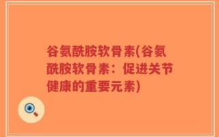 谷氨酰胺软骨素(谷氨酰胺软骨素：促进关节健康的重要元素)