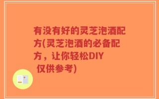 有没有好的灵芝泡酒配方(灵芝泡酒的必备配方，让你轻松DIY  仅供参考)