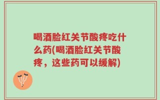 喝酒脸红关节酸疼吃什么药(喝酒脸红关节酸疼，这些药可以缓解)