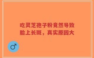 吃灵芝孢子粉竟然导致脸上长斑，真实原因大
