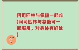 阿司匹林与氨糖一起吃(阿司匹林与氨糖可一起服用，对身体有好处)