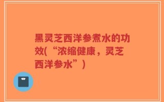 黑灵芝西洋参煮水的功效(“浓缩健康，灵芝西洋参水”)