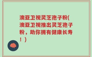 澳亚卫视灵芝孢子粉(澳亚卫视推出灵芝孢子粉，助你拥有健康长寿！)