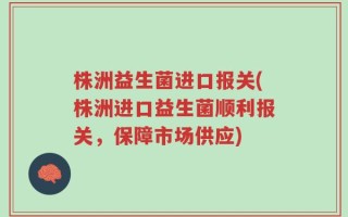 株洲益生菌进口报关(株洲进口益生菌顺利报关，保障市场供应)
