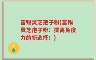 富锡灵芝孢子粉(富锡灵芝孢子粉：提高免疫力的新选择！)