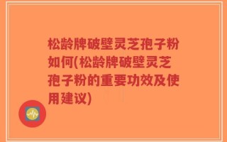 松龄牌破壁灵芝孢子粉如何(松龄牌破壁灵芝孢子粉的重要功效及使用建议)