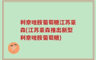 利奈唑胺葡萄糖江苏豪森(江苏豪森推出新型利奈唑胺葡萄糖)