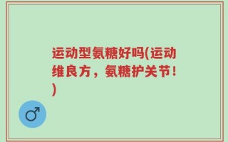 运动型氨糖好吗(运动维良方，氨糖护关节！)