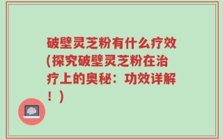 破壁灵芝粉有什么疗效(探究破壁灵芝粉在治疗上的奥秘：功效详解！)