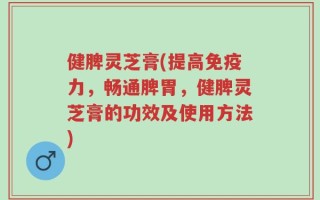健脾灵芝膏(提高免疫力，畅通脾胃，健脾灵芝膏的功效及使用方法)