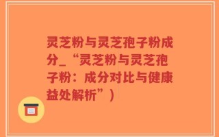 灵芝粉与灵芝孢子粉成分_“灵芝粉与灵芝孢子粉：成分对比与健康益处解析”)