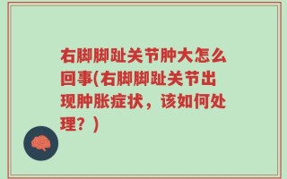 右脚脚趾关节肿大怎么回事(右脚脚趾关节出现肿胀症状，该如何处理？)
