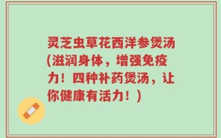 灵芝虫草花西洋参煲汤(滋润身体，增强免疫力！四种补药煲汤，让你健康有活力！)