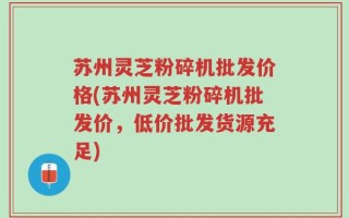 苏州灵芝粉碎机批发价格(苏州灵芝粉碎机批发价，低价批发货源充足)